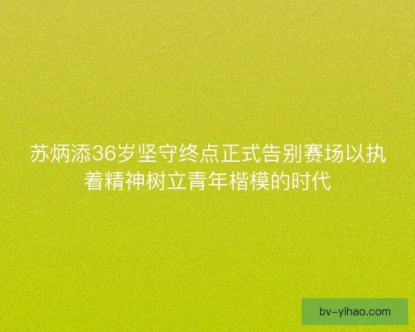 苏炳添36岁坚守终点正式告别赛场以执着精神树立青年楷模的时代