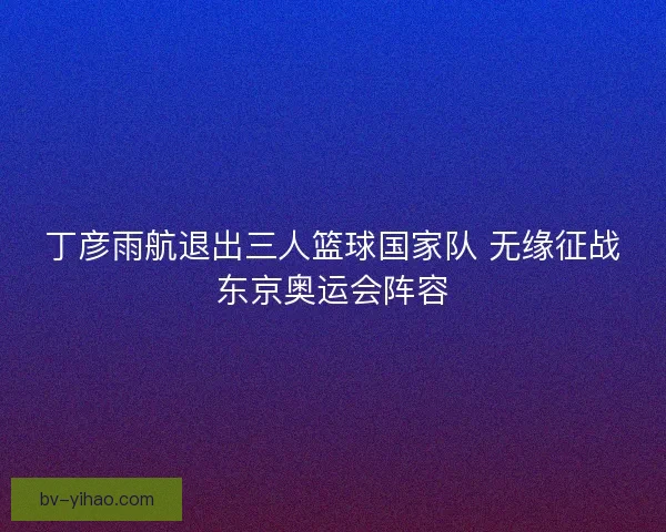 丁彦雨航退出三人篮球国家队 无缘征战东京奥运会阵容