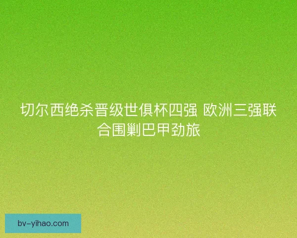 切尔西绝杀晋级世俱杯四强 欧洲三强联合围剿巴甲劲旅