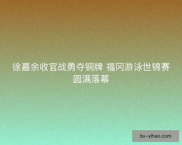 徐嘉余收官战勇夺铜牌 福冈游泳世锦赛圆满落幕 徐嘉余收官战勇夺铜牌 福冈游泳世锦赛圆满落幕