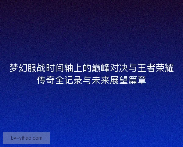 梦幻服战时间轴上的巅峰对决与王者荣耀传奇全记录与未来展望篇章
