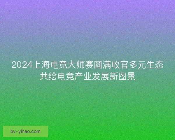2024上海电竞大师赛圆满收官多元生态共绘电竞产业发展新图景