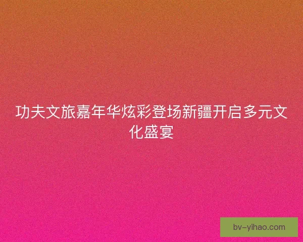 功夫文旅嘉年华炫彩登场新疆开启多元文化盛宴
