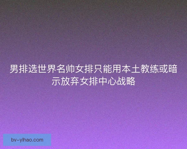男排选世界名帅女排只能用本土教练或暗示放弃女排中心战略