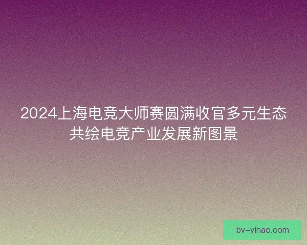 2024上海电竞大师赛圆满收官多元生态共绘电竞产业发展新图景