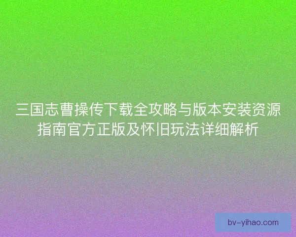 三国志曹操传下载全攻略与版本安装资源指南官方正版及怀旧玩法详细解析