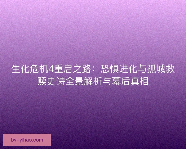生化危机4重启之路：恐惧进化与孤城救赎史诗全景解析与幕后真相
