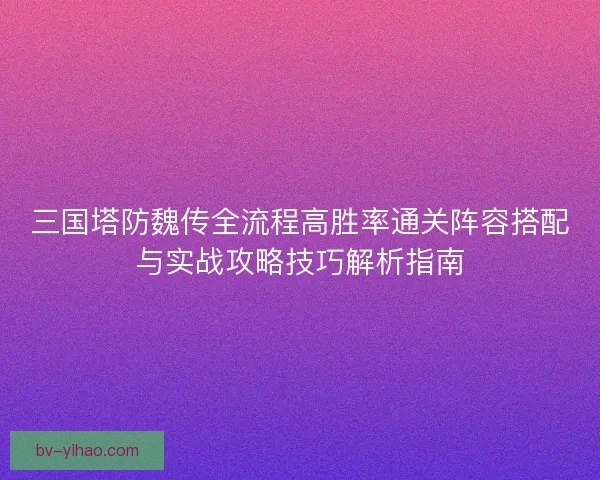 三国塔防魏传全流程高胜率通关阵容搭配与实战攻略技巧解析指南