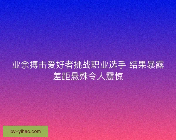 业余搏击爱好者挑战职业选手 结果暴露差距悬殊令人震惊