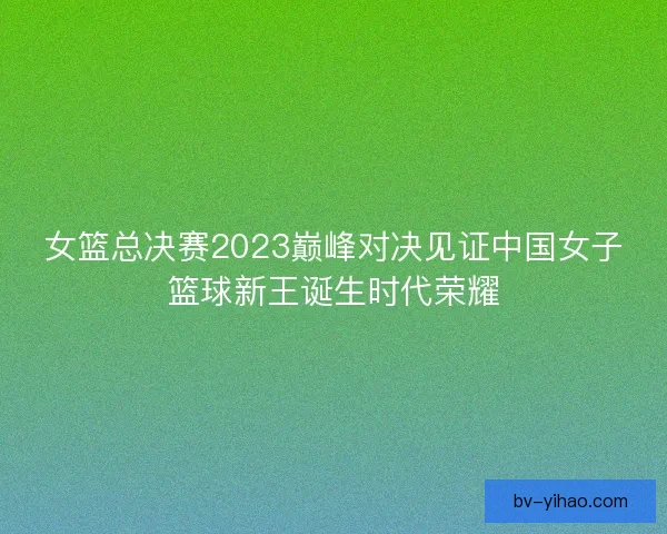 女篮总决赛2023巅峰对决见证中国女子篮球新王诞生时代荣耀 女篮总决赛2023巅峰对决见证中国女子篮球新王诞生时代荣耀